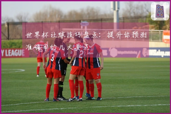 世界杯让球技巧盘点：提升你预测准确率的几大要点